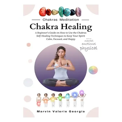 "Chakra Healing: A Beginner's Guide on How to Use the Chakras Self-Healing Techniques to Keep Yo