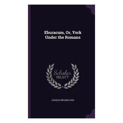 "Eburacum, Or, York Under the Romans" - "" ("Wellbeloved Charles")