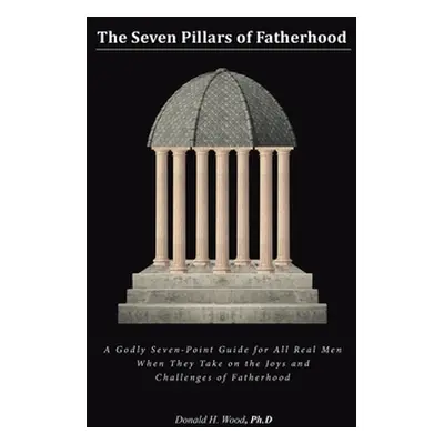 "The Seven Pillars of Fatherhood: A Godly Seven-Point Guide for All Real Men When They Take on t