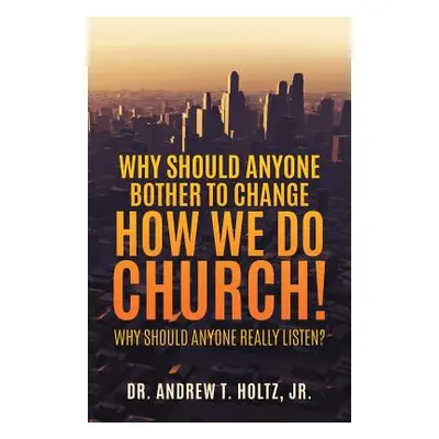 "Why Should Anyone Bother to Change How We Do Church!" - "" (" Andrew T. Holtz Jr.")