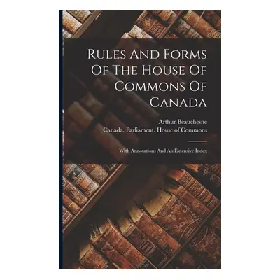 "Rules And Forms Of The House Of Commons Of Canada: With Annotations And An Extensive Index" - "