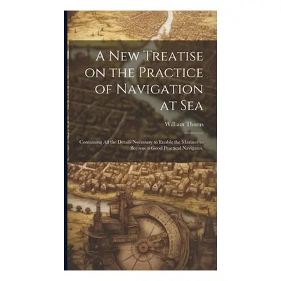 "A new Treatise on the Practice of Navigation at Sea: Containing all the Details Necessary to En