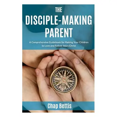 "The Disciple-Making Parent: A Comprehensive Guidebook for Raising Your Children to Love and Fol