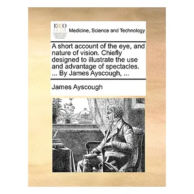 "A Short Account of the Eye, and Nature of Vision. Chiefly Designed to Illustrate the Use and Ad