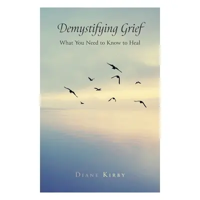 "Demystifying Grief: What You Need to Know to Heal" - "" ("Kirby Diane")