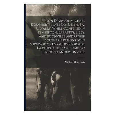 "Prison Diary, of Michael Dougherty, Late Co. B, 13th., Pa., Cavalry. While Confined in Pemberto