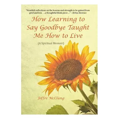 "How Learning to Say Goodbye Taught Me How to Live: (A Spiritual Memoir)" - "" ("McClung Joffre"