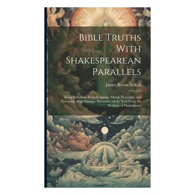 "Bible Truths With Shakespearean Parallels: Being Selections From Scripture, Moral, Doctrinal, a