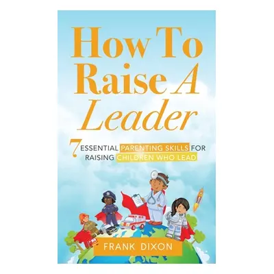 "How To Raise A Leader: 7 Essential Parenting Skills For Raising Children Who Lead" - "" ("Dixon