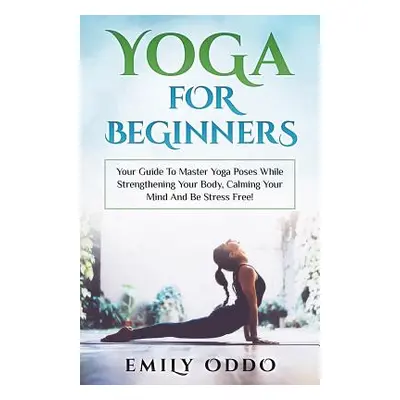 "Yoga For Beginners: Your Guide To Master Yoga Poses While Strengthening Your Body, Calming Your