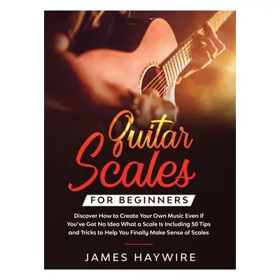 "Guitar Scales for Beginners Discover How to Create Your Own Music Even If You've Got No Idea Wh