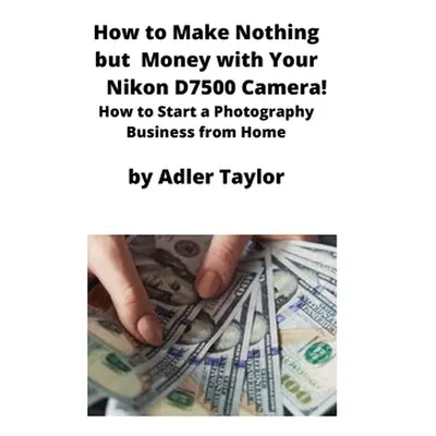 "How to Make Nothing but Money with Your Nikon D7500 Camera!: How to Start a Photography Busines