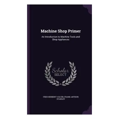 "Machine Shop Primer: An Introduction to Machine Tools and Shop Appliances" - "" ("Colvin Fred H