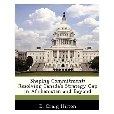 "Shaping Commitment: Resolving Canada's Strategy Gap in Afghanistan and Beyond" - "" ("Hilton D.