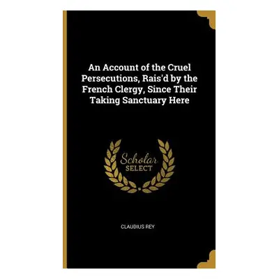 "An Account of the Cruel Persecutions, Rais'd by the French Clergy, Since Their Taking Sanctuary