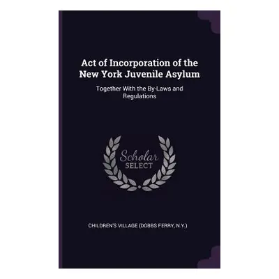 "Act of Incorporation of the New York Juvenile Asylum: Together With the By-Laws and Regulations