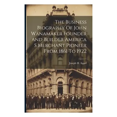 "The Business Biography Of John Wanamaker Founder And Builder America S Merchant Pioneer From 18