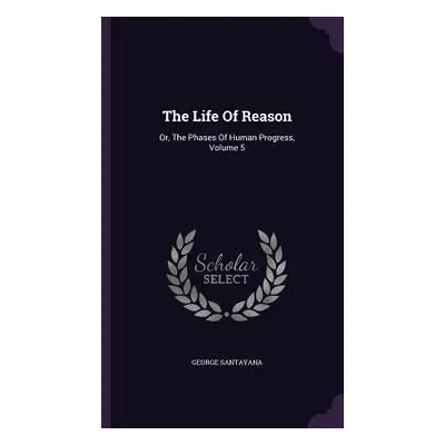 "The Life Of Reason: Or, The Phases Of Human Progress, Volume 5" - "" ("Santayana George")