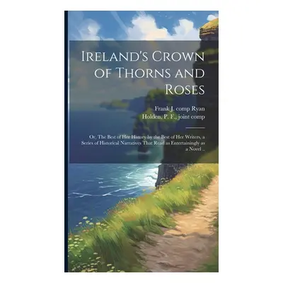 "Ireland's Crown of Thorns and Roses; or, The Best of Her History by the Best of Her Writers, a 