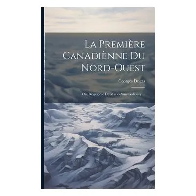 "La Premire Canadinne Du Nord-Ouest: Ou, Biographie De Marie-Anne Gaboury ..." - "" ("Dugas Geor