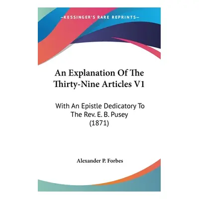 "An Explanation Of The Thirty-Nine Articles V1: With An Epistle Dedicatory To The Rev. E. B. Pus