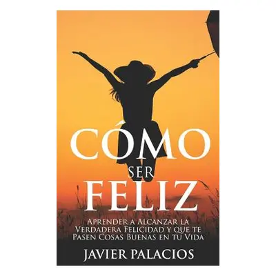 "Cmo Ser Feliz: Aprender a Alcanzar la Verdadera Felicidad y que te Pasen Cosas Buenas en tu Vid