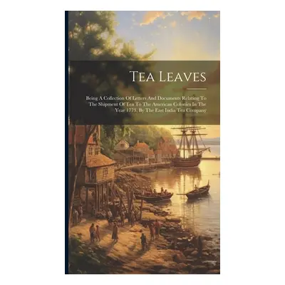 "Tea Leaves: Being A Collection Of Letters And Documents Relating To The Shipment Of Tea To The 