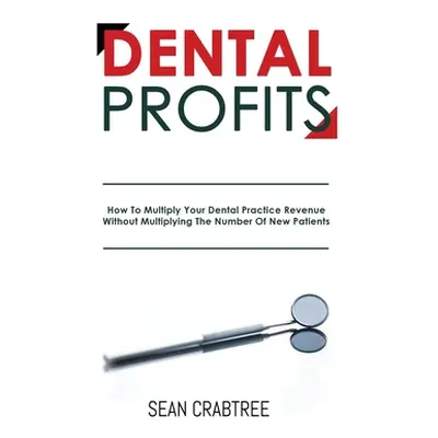 "Dental Profits: How To Multiply Your Dental Practice Revenue Without Multiplying The Number Of 