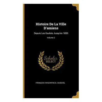 "Histoire De La Ville D'amiens: Depuis Les Gaulois Jusqu'en 1830; Volume 2" - "" ("Dusevel Frano