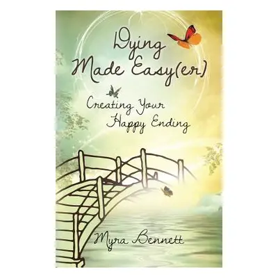 "Dying Made Easy(Er): Creating Your Happy Ending" - "" ("Bennett Myra")