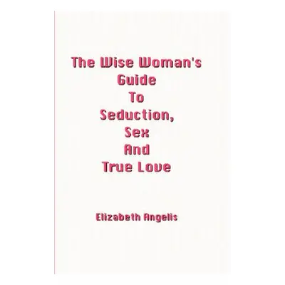 "The Wise Woman's Guide to Seduction, Sex and True Love" - "" ("Angelis Elizabeth")