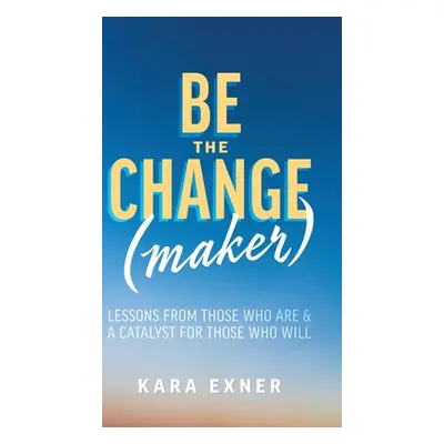 "Be the Change(maker): Lessons from Those Who Are & A Catalyst for Those Who Will" - "" ("Exner 