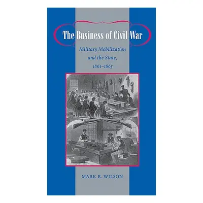 "The Business of Civil War: Military Mobilization and the State, 1861-1865" - "" ("Wilson Mark R