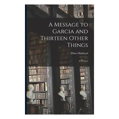 "A Message to Garcia and Thirteen Other Things: As Written" - "" ("Hubbard Elbert")