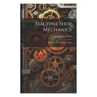 "Machine Shop Mechanics: The Why Of Things In The Shop" - "" ("Colvin Fred Herbert")