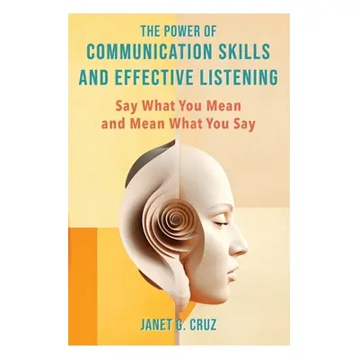 "The Power of Communication Skills and Effective Listening: Say What You Mean and Mean What You 