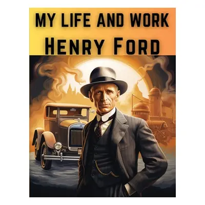 "My Life And Work: The Rise and Success of One of The Greatest American Entrepreneurs and Busine