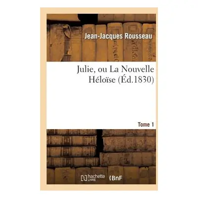 "Julie, Ou La Nouvelle Hlose. Tome 1: , Ou Lettres de Deux Amants Habitants d'Une Petite Ville A