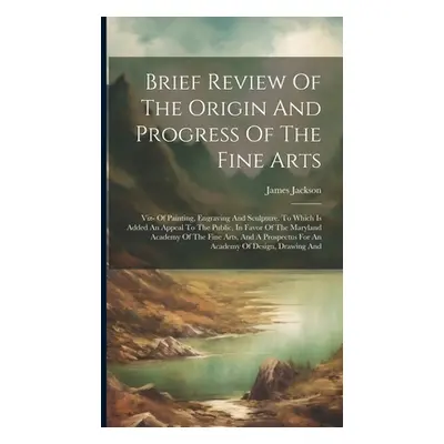 "Brief Review Of The Origin And Progress Of The Fine Arts: Viz- Of Painting, Engraving And Sculp