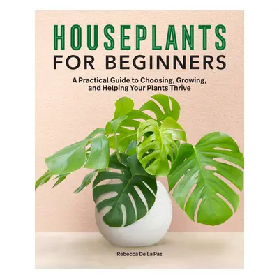 "Houseplants for Beginners: A Practical Guide to Choosing, Growing, and Helping Your Plants Thri