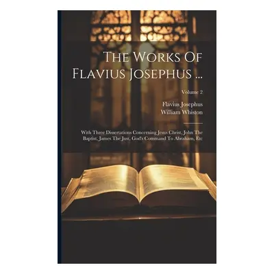 "The Works Of Flavius Josephus ...: With Three Dissertations Concerning Jesus Christ, John The B