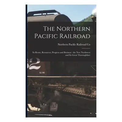 "The Northern Pacific Railroad [microform]: Its Route, Resources, Progress and Business: the New