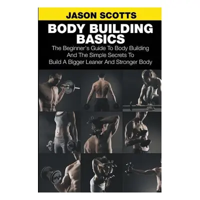 "Body Building Basics: The Beginner's Guide to Body Building and the Simple Secrets to Build a B