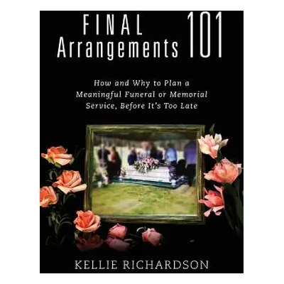 "Final Arrangements 101: How and Why to Plan A Meaningful Funeral or Memorial Service, Before It