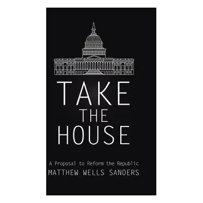 "Take the House: A Proposal to Reform the Republic" - "" ("Sanders Matthew Wells")