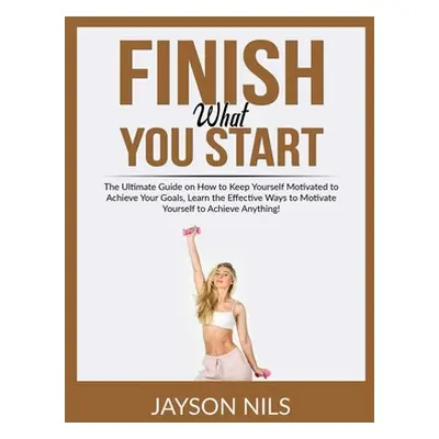 "Finish What You Start: The Ultimate Guide on How to Keep Yourself Motivated to Achieve Your Goa