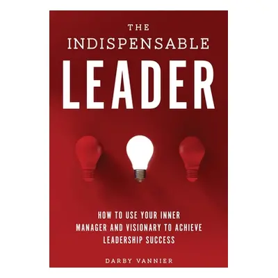 "The Indispensable Leader: How to Use Your Inner Manager and Visionary to Achieve Leadership Suc