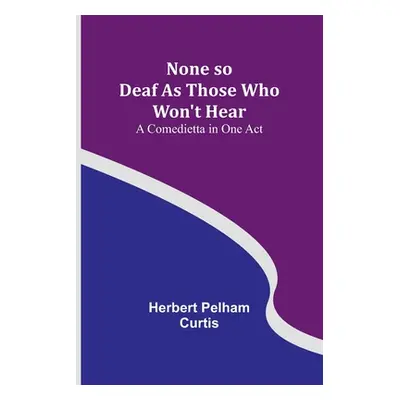 "None so Deaf As Those Who Won't Hear: A Comedietta in One Act" - "" ("Herbert Pelham Curtis")