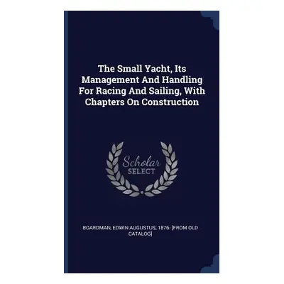 "The Small Yacht, Its Management And Handling For Racing And Sailing, With Chapters On Construct