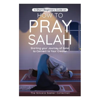 "A Short Beginners Guide on How to Pray Salah: Starting Your Journey of Salat to Connect to Your